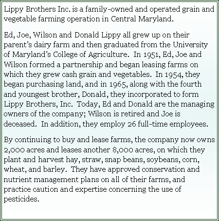 Text Box: Lippy Brothers Inc. is a family-owned and operated grain and vegetable farming operation in Central Maryland.&nbsp;Ed, Joe, Wilson and Donald Lippy all grew up on their parent�s dairy farm and then graduated from the University of Maryland�s College of Agriculture.&nbsp; In 1951, Ed, Joe and Wilson formed a partnership and began leasing farms on which they grew cash grain and vegetables.&nbsp; In 1954, they began purchasing land, and in 1965, along with the fourth and youngest brother, Donald, they incorporated to form Lippy Brothers, Inc.&nbsp; Today, Ed and Donald are the managing owners of the company; Wilson is retired and Joe is deceased.&nbsp; In addition, they employ 26 full-time employees.&nbsp;&nbsp;By continuing to buy and lease farms, the company now owns 2,000 acres and leases another 8,000 acres, on which they plant and harvest hay, straw, snap beans, soybeans, corn, wheat, and barley.&nbsp; They have approved conservation and nutrient management plans on all of their farms, and practice caution and expertise concerning the use of pesticides.